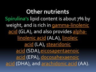 Other nutrients
Spirulina's lipid content is about 7% by
weight, and is rich in gamma-linolenic
acid (GLA), and also provides alpha-
linolenic acid (ALA), linoleic
acid (LA), stearidonic
acid (SDA),eicosapentaenoic
acid (EPA), docosahexaenoic
acid (DHA), and arachidonic acid (AA).
 