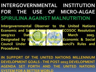 INTERGOVERNMENTAL INSTITUTION
FOR THE USE OF MICRO-ALGAE
SPIRULINA AGAINST MALNUTRITION
Intergovernmental Observer to the United Nations
Economic and Social Council Under ECOSOC Resolution
2003/212 Dated 5th of March 2003.
Designated by the United Nations Economic & Social
Council Under Rule 79 of the Council’s Rules and
Procedures.
IN SUPPORT OF THE UNITED NATIONS MILLENNIUM
DEVELOPMENT GOALS - THE POST-2015 DEVELOPMENT
AGENDA SET FORTH AND THE UNITED NATIONS
SYSTEM FOR A BETTER WORLD
 