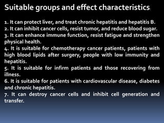 Suitable groups and effect characteristics:
1. It can protect liver, and treat chronic hepatitis and hepatitis B.
2. It can inhibit cancer cells, resist tumor, and reduce blood sugar.
3. It can enhance immune function, resist fatigue and strengthen
physical health.
4. It is suitable for chemotherapy cancer patients, patients with
high blood lipids after surgery, people with low immunity and
hepatitis.
5. It is suitable for infirm patients and those recovering from
illness.
6. It is suitable for patients with cardiovascular disease, diabetes
and chronic hepatitis.
7. It can destroy cancer cells and inhibit cell generation and
transfer.
 