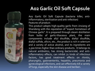 A02 Garlic Oil Soft Capsule (bacteria killer, anti-
inflammatory, sterilization and anti-infection)
Features of product:
This product adopts high-quality garlic from Jinxiang of
Shandong with the reputation of "export hometown of
Chinese garlic". It is prepared through steam distillation
from bulbs of garlic-liliaceous plant, the main
components include allyl disulfide, diallyl disulfide,
diallyl sulfide, allicin, etc., the product is rich in selenium
and a variety of active alcohol, and its ingredients are
2,500 times higher than ordinary products. It belongs to
natural antibiotics, has strong bactericidal, and anti-
inflammatory effects, can inhibit 72 kinds of infectious
factors, has good treatment effects on rhinitis,
pharyngitis, gastroenteritis, hepatitis, pneumonia and
gynecological infections, and can effectively kill a variety
of fungi, especially the skin disease and beriberi.
A02 Garlic Oil Soft Capsule
 
