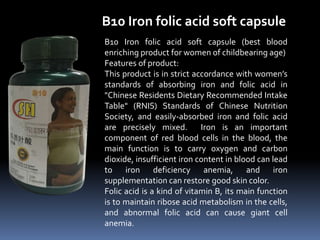 B10 Iron folic acid soft capsule
B10 Iron folic acid soft capsule (best blood
enriching product for women of childbearing age)
Features of product:
This product is in strict accordance with women’s
standards of absorbing iron and folic acid in
"Chinese Residents Dietary Recommended Intake
Table" (RNIS) Standards of Chinese Nutrition
Society, and easily-absorbed iron and folic acid
are precisely mixed. Iron is an important
component of red blood cells in the blood, the
main function is to carry oxygen and carbon
dioxide, insufficient iron content in blood can lead
to iron deficiency anemia, and iron
supplementation can restore good skin color.
Folic acid is a kind of vitamin B, its main function
is to maintain ribose acid metabolism in the cells,
and abnormal folic acid can cause giant cell
anemia.
 