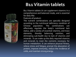 B11Vitamin tablets
B11 Vitamin tablets (it can supplement vitamins in a
comprehensive and balanced mode, and is essential
for daily life)
Features of product:
The nutrient combinations are specially designed
according to the nutritional deficiency condition of
Chinese population. The combinations can
effectively regulate the body's nutritional lack
status, add a variety of essential vitamins, and trace
elements, thereby balancing nutrition, and
eliminating sub-health due to lack of vitamins and
minerals. It can make up the daily required vitamins
and minerals to meet the nutrients necessary for
human metabolism. It can enhance physical fitness,
relieve stress and fatigue, prompt the absorption of
protein, improve immunity, reduce the incidence of
colds, and maintain strong energy.
 