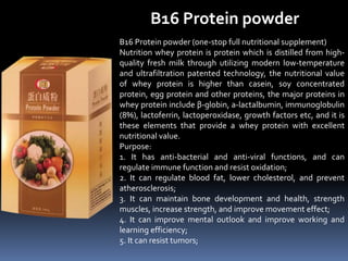 B16 Protein powder
B16 Protein powder (one-stop full nutritional supplement)
Nutrition whey protein is protein which is distilled from high-
quality fresh milk through utilizing modern low-temperature
and ultrafiltration patented technology, the nutritional value
of whey protein is higher than casein, soy concentrated
protein, egg protein and other proteins, the major proteins in
whey protein include β-globin, a-lactalbumin, immunoglobulin
(8%), lactoferrin, lactoperoxidase, growth factors etc, and it is
these elements that provide a whey protein with excellent
nutritional value.
Purpose:
1. It has anti-bacterial and anti-viral functions, and can
regulate immune function and resist oxidation;
2. It can regulate blood fat, lower cholesterol, and prevent
atherosclerosis;
3. It can maintain bone development and health, strength
muscles, increase strength, and improve movement effect;
4. It can improve mental outlook and improve working and
learning efficiency;
5. It can resist tumors;
 