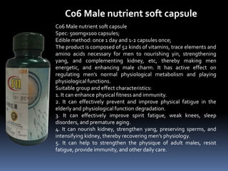C06 Male nutrient soft capsule
C06 Male nutrient soft capsule
Spec: 500mgx100 capsules;
Edible method: once 1 day and 1-2 capsules once;
The product is composed of 52 kinds of vitamins, trace elements and
amino acids necessary for men to nourishing yin, strengthening
yang, and complementing kidney, etc, thereby making men
energetic, and enhancing male charm. It has active effect on
regulating men’s normal physiological metabolism and playing
physiological functions.
Suitable group and effect characteristics:
1. It can enhance physical fitness and immunity.
2. It can effectively prevent and improve physical fatigue in the
elderly and physiological function degradation.
3. It can effectively improve spirit fatigue, weak knees, sleep
disorders, and premature aging.
4. It can nourish kidney, strengthen yang, preserving sperms, and
intensifying kidney, thereby recovering men’s physiology.
5. It can help to strengthen the physique of adult males, resist
fatigue, provide immunity, and other daily care.
 