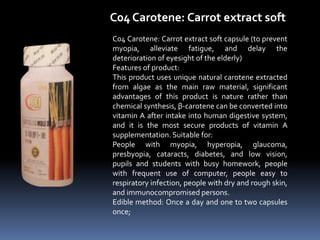 C04 Carotene: Carrot extract soft
C04 Carotene: Carrot extract soft capsule (to prevent
myopia, alleviate fatigue, and delay the
deterioration of eyesight of the elderly)
Features of product:
This product uses unique natural carotene extracted
from algae as the main raw material, significant
advantages of this product is nature rather than
chemical synthesis, β-carotene can be converted into
vitamin A after intake into human digestive system,
and it is the most secure products of vitamin A
supplementation. Suitable for:
People with myopia, hyperopia, glaucoma,
presbyopia, cataracts, diabetes, and low vision,
pupils and students with busy homework, people
with frequent use of computer, people easy to
respiratory infection, people with dry and rough skin,
and immunocompromised persons.
Edible method: Once a day and one to two capsules
once;
 