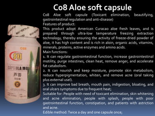 C08 Aloe soft capsule
C08 Aloe soft capsule (Toxicant elimination, beautifying,
gastrointestinal regulation and anti-disease)
Features of product:
This product adopt American Curacao aloe fresh leaves, and is
prepared through ultra-low temperature freezing extraction
technology, thereby ensuring the activity of freeze-dried powder of
aloe, it has high content and is rich in aloin, organic acids, vitamins,
minerals, proteins, active enzymes and amino acids.
Main functions:
1. It can regulate gastrointestinal function, increase gastrointestinal
motility, purge intestines, clean heat, remove anger, and accelerate
fat catabolism.
2. It can nourish and keep moisture, promote skin metabolism,
reduce hyperpigmentation, whiten, and remove acne (oral taking
plus external usel).
3. It can improve bad breath, mouth pain, indigestion, bloating, and
oral ulcers symptoms due to frequent heat;
Suitable for: People with need of toxicant elimination, skin whitening
and acne elimination, people with splash, people with poor
gastrointestinal function, constipation, and patients with astriction
and acne.
Edible method:Twice a day and one capsule once;
 