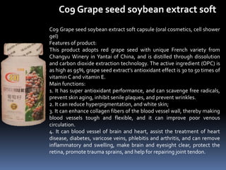 C09 Grape seed soybean extract soft
C09 Grape seed soybean extract soft capsule (oral cosmetics, cell shower
gel)
Features of product:
This product adopts red grape seed with unique French variety from
Changyu Winery in Yantai of China, and is distilled through dissolution
and carbon dioxide extraction technology. The active ingredient (OPC) is
as high as 95%, grape seed extract's antioxidant effect is 30 to 50 times of
vitamin C and vitamin E.
Main functions:
1. It has super antioxidant performance, and can scavenge free radicals,
prevent skin aging, inhibit senile plaques, and prevent wrinkles.
2. It can reduce hyperpigmentation, and white skin;
3. It can enhance collagen fibers of the blood vessel wall, thereby making
blood vessels tough and flexible, and it can improve poor venous
circulation.
4. It can blood vessel of brain and heart, assist the treatment of heart
disease, diabetes, varicose veins, phlebitis and arthritis, and can remove
inflammatory and swelling, make brain and eyesight clear, protect the
retina, promote trauma sprains, and help for repairing joint tendon.
 