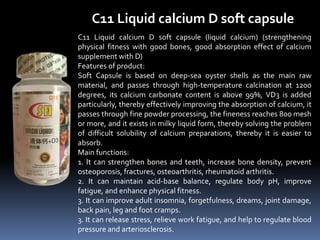 C11 Liquid calcium D soft capsule
C11 Liquid calcium D soft capsule (liquid calcium) (strengthening
physical fitness with good bones, good absorption effect of calcium
supplement with D)
Features of product:
Soft Capsule is based on deep-sea oyster shells as the main raw
material, and passes through high-temperature calcination at 1200
degrees, its calcium carbonate content is above 99%, VD3 is added
particularly, thereby effectively improving the absorption of calcium, it
passes through fine powder processing, the fineness reaches 800 mesh
or more, and it exists in milky liquid form, thereby solving the problem
of difficult solubility of calcium preparations, thereby it is easier to
absorb.
Main functions:
1. It can strengthen bones and teeth, increase bone density, prevent
osteoporosis, fractures, osteoarthritis, rheumatoid arthritis.
2. It can maintain acid-base balance, regulate body pH, improve
fatigue, and enhance physical fitness.
3. It can improve adult insomnia, forgetfulness, dreams, joint damage,
back pain, leg and foot cramps.
3. It can release stress, relieve work fatigue, and help to regulate blood
pressure and arteriosclerosis.
 