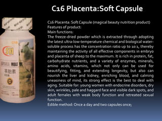 C16 Placenta:Soft Capsule
C16 Placenta: Soft Capsule (magical beauty nutrition product)
Features of product:
Main functions:
The freeze-dried powder which is extracted through adopting
the latest ultra-low-temperature chemical and biological water-
soluble process has the concentration ratio up to 10:1, thereby
maintaining the activity of all effective components in embryo
and placenta of sheep to the maximum. It is rich in protein, fat,
carbohydrate nutrients, and a variety of enzymes, minerals,
amino acids, vitamins, which not only can be used for
beautifying, fitting, and extending longevity, but also can
nourish the liver and kidney, enriching blood, and calming
uneasiness of mind, its strong effect is the best to deal with
aging. Suitable for: young women with endocrine disorders, dry
skin, wrinkles, pale and haggard face and visible dark spots, and
adult females with weak body function and retreated sexual
function.
Edible method: Once a day and two capsules once;
 