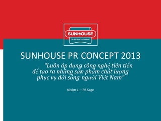 SUNHOUSE PR CONCEPT 2013
“Luôn áp dụng công nghệ tiên tiến
để tạo ra những sản phẩm chất lượng
phục vụ đời sống người Việt Nam“
Nhóm 1 – PR Sage
 