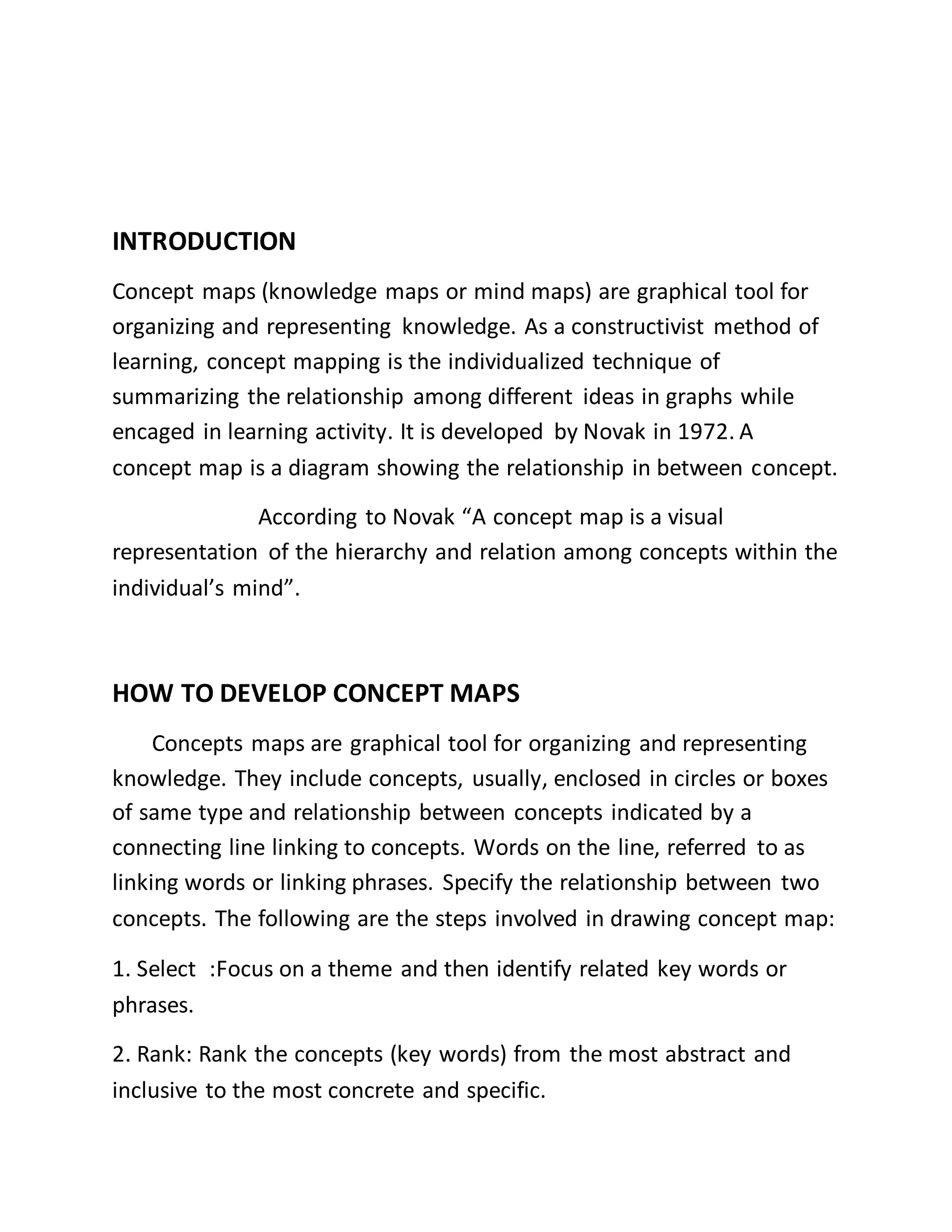 INTRODUCTION
Concept maps (knowledge maps or mind maps) are graphical tool for
organizing and representing knowledge. As a constructivist method of
learning, concept mapping is the individualized technique of
summarizing the relationship among different ideas in graphs while
encaged in learning activity. It is developed by Novak in 1972. A
concept map is a diagram showing the relationship in between concept.
According to Novak “A concept map is a visual
representation of the hierarchy and relation among concepts within the
individual’s mind”.
HOW TO DEVELOP CONCEPT MAPS
Concepts maps are graphical tool for organizing and representing
knowledge. They include concepts, usually, enclosed in circles or boxes
of same type and relationship between concepts indicated by a
connecting line linking to concepts. Words on the line, referred to as
linking words or linking phrases. Specify the relationship between two
concepts. The following are the steps involved in drawing concept map:
1. Select :Focus on a theme and then identify related key words or
phrases.
2. Rank: Rank the concepts (key words) from the most abstract and
inclusive to the most concrete and specific.
 