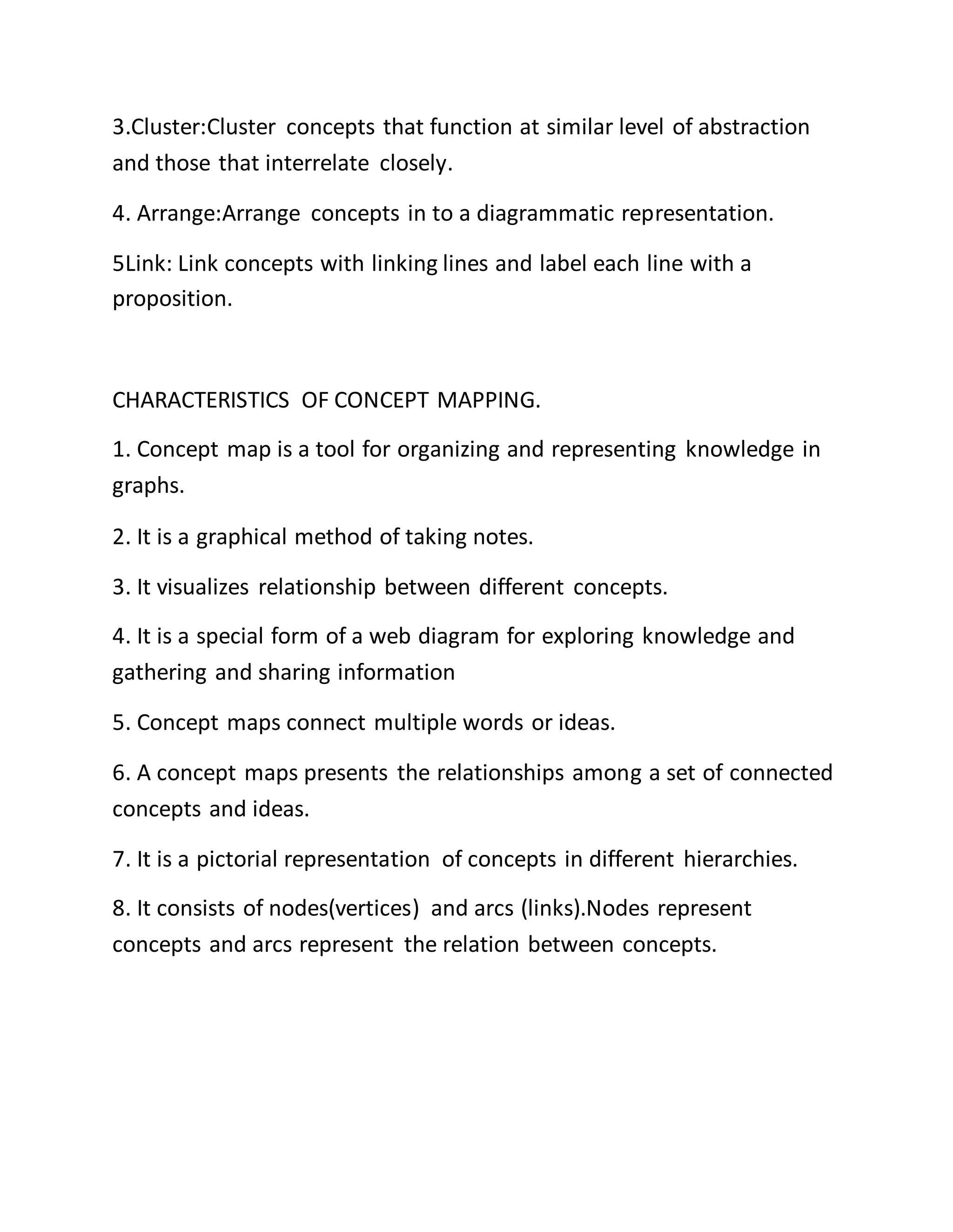 3.Cluster:Cluster concepts that function at similar level of abstraction
and those that interrelate closely.
4. Arrange:Arrange concepts in to a diagrammatic representation.
5Link: Link concepts with linking lines and label each line with a
proposition.
CHARACTERISTICS OF CONCEPT MAPPING.
1. Concept map is a tool for organizing and representing knowledge in
graphs.
2. It is a graphical method of taking notes.
3. It visualizes relationship between different concepts.
4. It is a special form of a web diagram for exploring knowledge and
gathering and sharing information
5. Concept maps connect multiple words or ideas.
6. A concept maps presents the relationships among a set of connected
concepts and ideas.
7. It is a pictorial representation of concepts in different hierarchies.
8. It consists of nodes(vertices) and arcs (links).Nodes represent
concepts and arcs represent the relation between concepts.
 