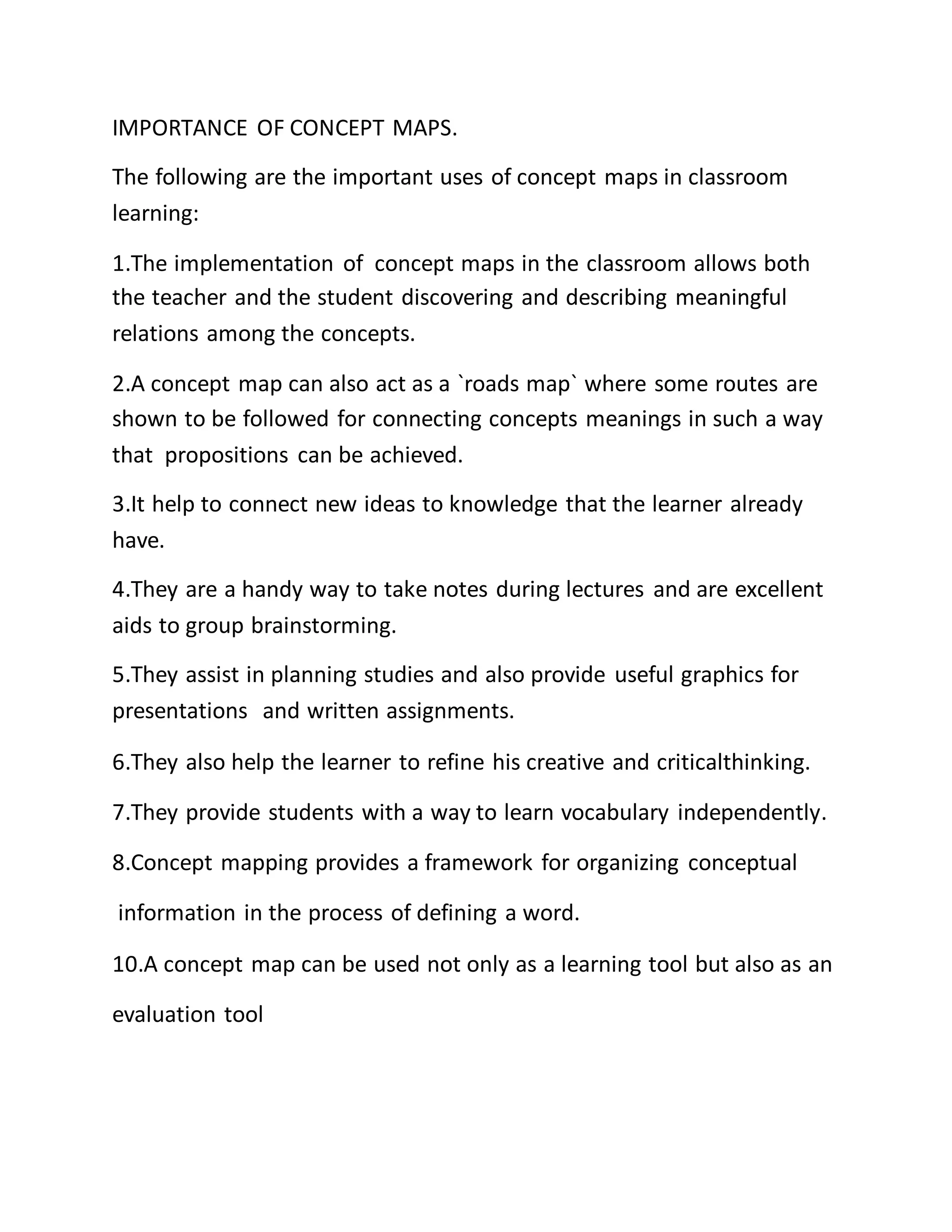 IMPORTANCE OF CONCEPT MAPS.
The following are the important uses of concept maps in classroom
learning:
1.The implementation of concept maps in the classroom allows both
the teacher and the student discovering and describing meaningful
relations among the concepts.
2.A concept map can also act as a `roads map` where some routes are
shown to be followed for connecting concepts meanings in such a way
that propositions can be achieved.
3.It help to connect new ideas to knowledge that the learner already
have.
4.They are a handy way to take notes during lectures and are excellent
aids to group brainstorming.
5.They assist in planning studies and also provide useful graphics for
presentations and written assignments.
6.They also help the learner to refine his creative and criticalthinking.
7.They provide students with a way to learn vocabulary independently.
8.Concept mapping provides a framework for organizing conceptual
information in the process of defining a word.
10.A concept map can be used not only as a learning tool but also as an
evaluation tool
 