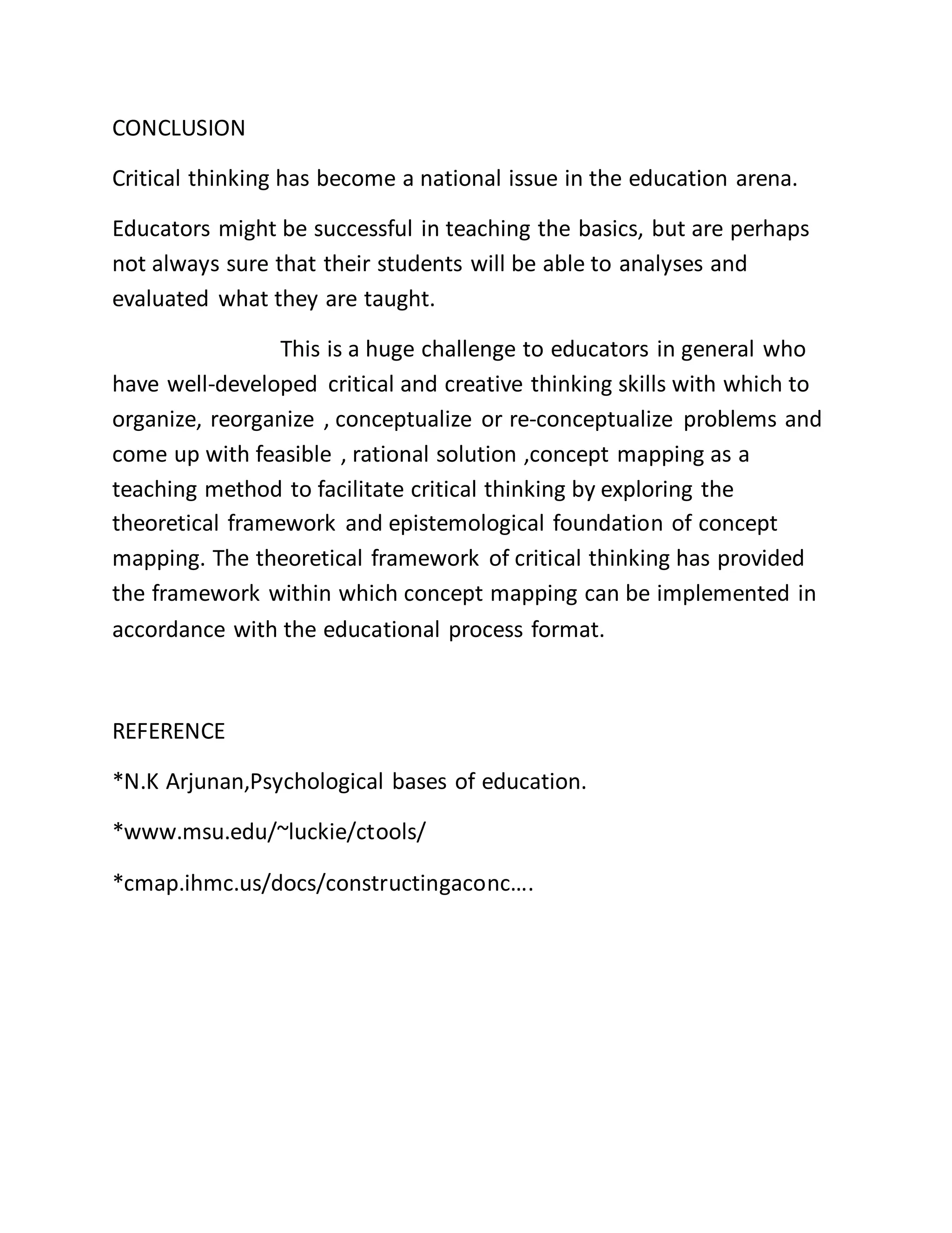CONCLUSION
Critical thinking has become a national issue in the education arena.
Educators might be successful in teaching the basics, but are perhaps
not always sure that their students will be able to analyses and
evaluated what they are taught.
This is a huge challenge to educators in general who
have well-developed critical and creative thinking skills with which to
organize, reorganize , conceptualize or re-conceptualize problems and
come up with feasible , rational solution ,concept mapping as a
teaching method to facilitate critical thinking by exploring the
theoretical framework and epistemological foundation of concept
mapping. The theoretical framework of critical thinking has provided
the framework within which concept mapping can be implemented in
accordance with the educational process format.
REFERENCE
*N.K Arjunan,Psychological bases of education.
*www.msu.edu/~luckie/ctools/
*cmap.ihmc.us/docs/constructingaconc….
 