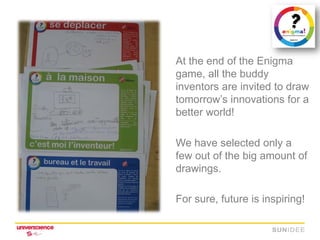 At the end of the Enigma
game, all the buddy
inventors are invited to draw
tomorrow’s innovations for a
better world!

We have selected only a
few out of the big amount of
drawings.

For sure, future is inspiring!
 