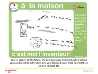 Several gadgets for the future: one pen with never-ending ink, when walking
you could recharge at the same time your Ipod and a cow-mask to avoid these
                             animals to reject gas.
 