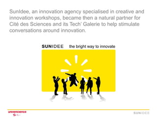SunIdee, an innovation agency specialised in creative and
innovation workshops, became then a natural partner for
Cité des Sciences and its Tech’ Galerie to help stimulate
conversations around innovation.
 