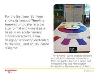 For the first time, SunIdee
shows its famous Timeline
innovation poster in a big
size format and uses it as a
basis in an edutainement
innovation activity, a fun
designed workshop dedicated
to children…and adults, called
“Enigma”.

                                 The “Enigma” game enables children
                                 and adults to discover innovations
                                 from our past century in a smart and
                                 energised way and make better
                                 connections between some of them.
 