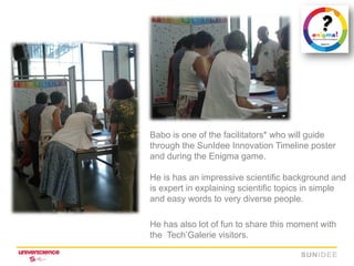 Babo is one of the facilitators* who will guide
through the SunIdee Innovation Timeline poster
and during the Enigma game.

He is has an impressive scientific background and
is expert in explaining scientific topics in simple
and easy words to very diverse people.

He has also lot of fun to share this moment with
the Tech’Galerie visitors.
 