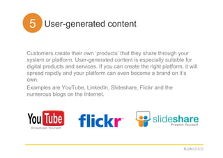55. User-generated content

Customers create their own ‘products’ that they share through your
system or platform. User-generated content is especially suitable for
digital products and services. If you can create the right platform, it will
spread rapidly and your platform can even become a brand on it’s
own.
Examples are YouTube, LinkedIn, Slideshare, Flickr and the
numerous blogs on the Internet.
 