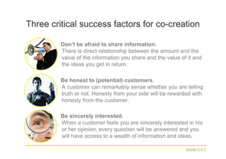 Three critical success factors for co-creation

      1.  Don’t be afraid to share information.
          There is direct relationship between the amount and the
          value of the information you share and the value of it and
          the ideas you get in return.

      2.  Be honest to (potential) customers.
          A customer can remarkably sense whether you are telling
          truth or not. Honesty from your side will be rewarded with
          honesty from the customer.

      3.  Be sincerely interested.
          When a customer feels you are sincerely interested in his
          or her opinion, every question will be answered and you
          will have access to a wealth of information and ideas.
 