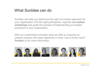 What SunIdee can do

SunIdee can help you determine the right co-creation approach for
your organisation, find the right participants, organise co-creation
workshops and guide the process of implementing co-creation
processes in your organisation.

With our customised innovation tools we offer an inspiring co-
creation process with clear objectives in mind. Like to know more?
Contact us for more information.
 
