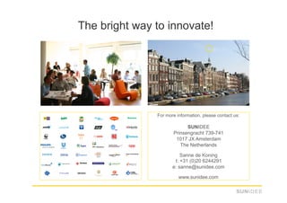 The bright way to innovate!




               For more information, please contact us:

                            SUNIDEE
                      Prinsengracht 739-741
                       1017 JX Amsterdam
                         The Netherlands

                          Sanne de Koning
                       t: +31 (0)20 6244291
                      e: sanne@sunidee.com

                         www.sunidee.com
 