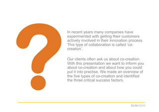 ?
    In recent years many companies have
    experimented with getting their customers
    actively involved in their innovation process.
    This type of collaboration is called ‘co-
    creation’.

    Our clients often ask us about co-creation.
    With this presentation we want to inform you
    about co-creation and about how you could
    put it into practise. We made an overview of
    the five types of co-creation and identified
    the three critical success factors.
 