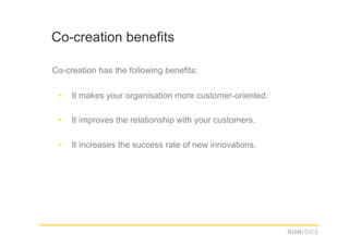 Co-creation benefits

Co-creation has the following benefits:

 •    It makes your organisation more customer-oriented.

 •    It improves the relationship with your customers.

 •    It increases the success rate of new innovations.
 