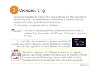 22. Crowdsourcing
 You define a question or problem for a large audience and offer a reward for
 'the winning idea’. The interaction with the customer is minimal, since the
 ideas are developed by the customer themselves.
 Crowdsourcing is applicable in three situations:

             You have a concrete (technical) problem for which you want a
             solution. A good example is the “Connect + Develop” programme
             of P&G.

    You are looking for inspiration through new ideas that will
expand your employees’ views. A good example is Elektrolux,
    who annually organise a successful contest for students.

          You want to generate a lot of free publicity around an upcoming
          product. You promise that the winning idea will be brought to market.
          Examples are the HEMA design contest, and the T-shirt maker
          Threadless who’s entire business model is based on co-creation.
 