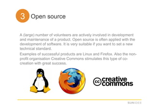 33. Open source

A (large) number of volunteers are actively involved in development
and maintenance of a product. Open source is often applied with the
development of software. It is very suitable if you want to set a new
technical standard.
Examples of successful products are Linux and Firefox. Also the non-
profit organisation Creative Commons stimulates this type of co-
creation with great success.
 