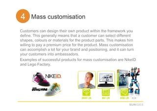 44. Mass customisation
Customers can design their own product within the framework you
define. This generally means that a customer can select different
shapes, colours or materials for the product parts. This makes him
willing to pay a premium price for the product. Mass customisation
can accomplish a lot for your brand and positioning, and it can turn
your customers into ambassadors.
Examples of successful products for mass customisation are NikeID
and Lego Factory.
 