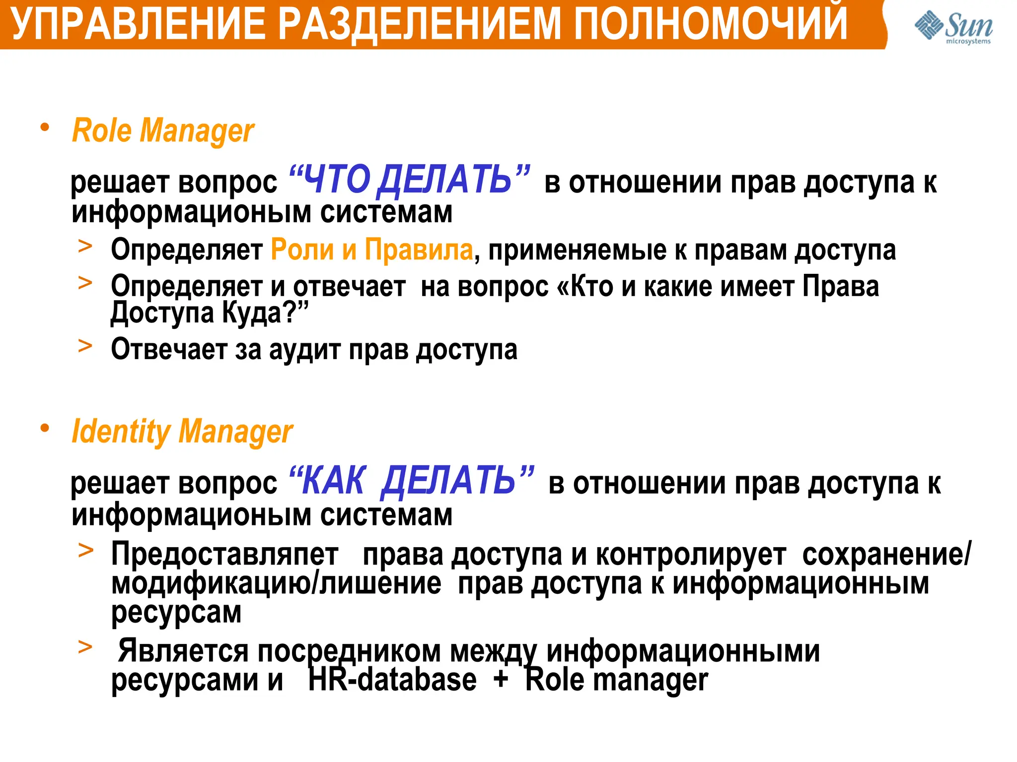 • Role Manager
решает вопрос “ЧТО ДЕЛАТЬ” в отношении прав доступа к
информационым системам
> Определяет Роли и Правила, применяемые к правам доступа
> Определяет и отвечает на вопрос «Кто и какие имеет Права
Доступа Куда?”
> Отвечает за аудит прав доступа
• Identity Manager
решает вопрос “КАК ДЕЛАТЬ” в отношении прав доступа к
информационым системам
> Предоставляпет права доступа и контролирует сохранение/
модификацию/лишение прав доступа к информационным
ресурсам
> Является посредником между информационными
ресурсами и HR-database + Role manager
УПРАВЛЕНИЕ РАЗДЕЛЕНИЕМ ПОЛНОМОЧИЙ
 