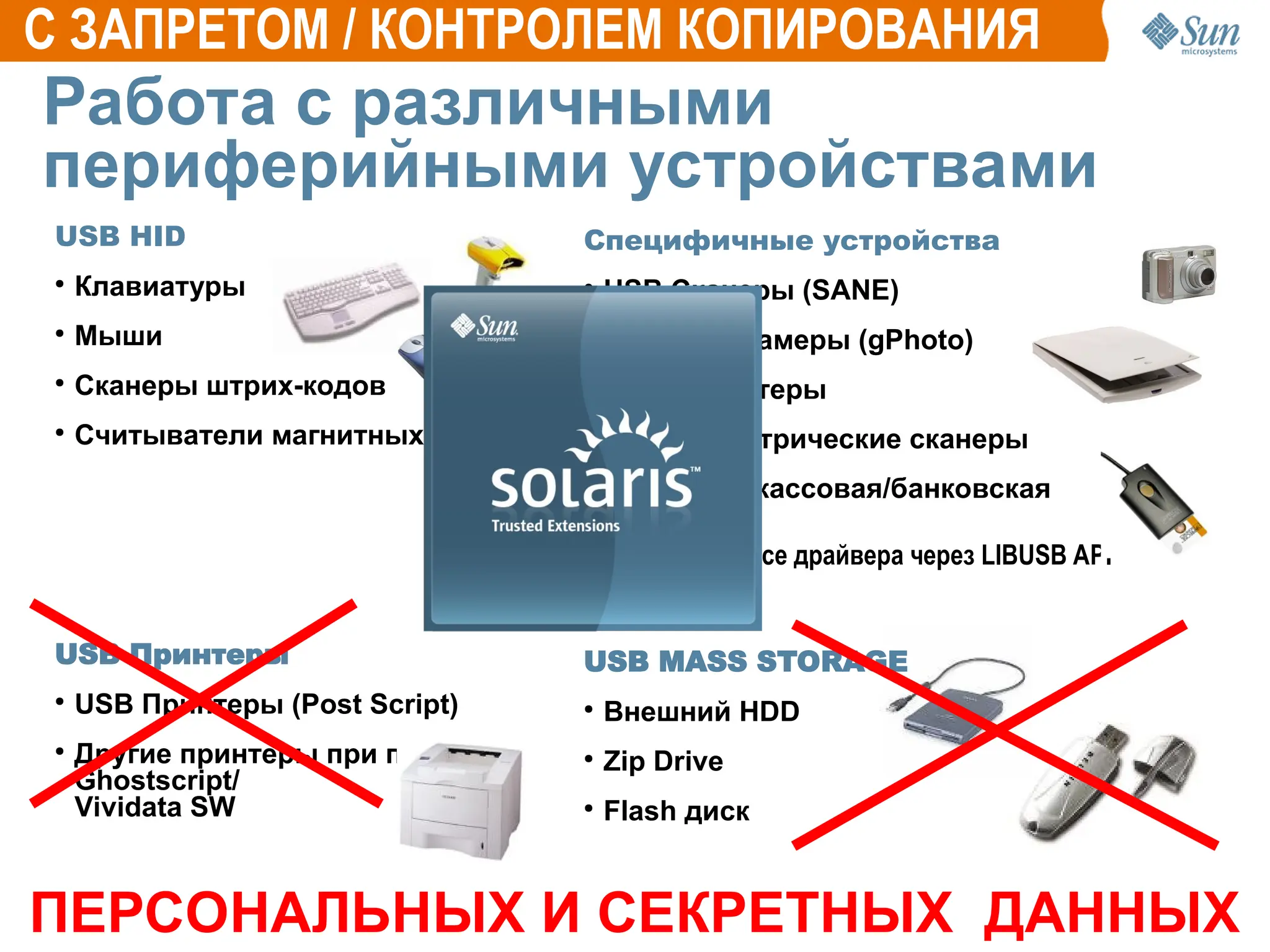 Работа с различными
периферийными устройствами
USB HID
●
Клавиатуры
●
Мыши
●
Сканеры штрих-кодов
●
Считыватели магнитных карт
USB Принтеры
●
USB Принтеры (Post Script)
●
Другие принтеры при помощи
Ghostscript/
Vividata SW
Специфичные устройства
●
USB Сканеры (SANE)
●
USB фотокамеры (gPhoto)
●
Serial принтеры
●
USB биометрические сканеры
●
USB/Serial кассовая/банковская
периферия
Open Source драйвера через LIBUSB API
USB MASS STORAGE
●
Внешний HDD
●
Zip Drive
●
Flash диск
C ЗАПРЕТОМ / КОНТРОЛЕМ КОПИРОВАНИЯ
ПЕРСОНАЛЬНЫХ И СЕКРЕТНЫХ ДАННЫХ
 