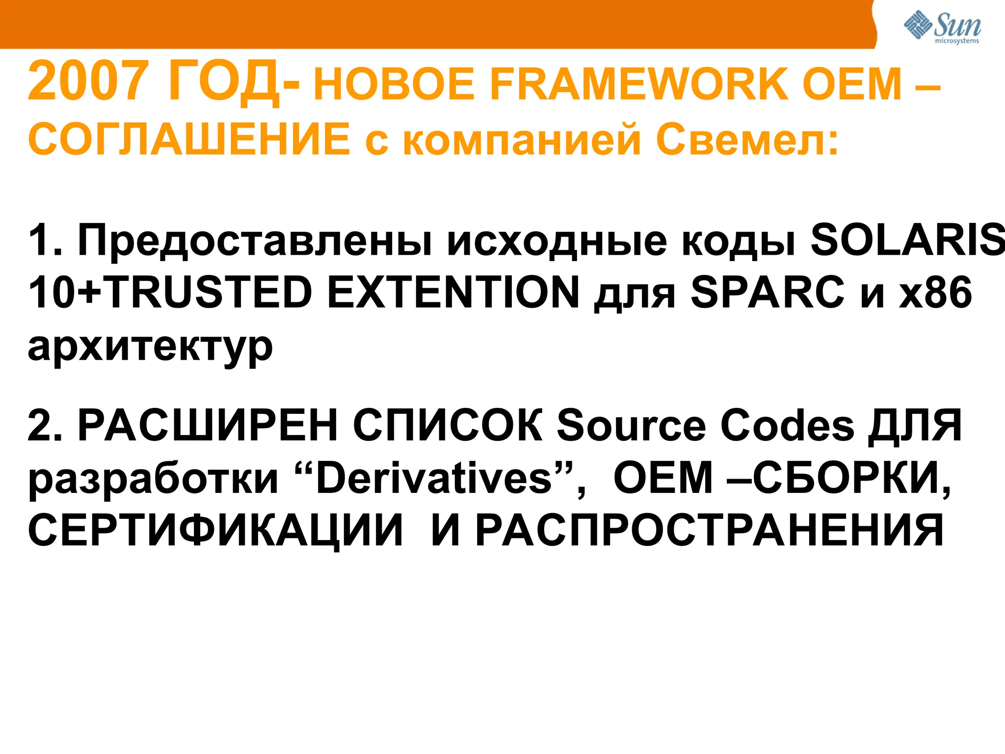 2007 ГОД- НОВОЕ FRAMEWORK ОЕМ –
СОГЛАШЕНИЕ с компанией Свемел:
1. Предоставлены исходные коды SOLARIS
10+TRUSTED EXTENTION для SPARC и x86
архитектур
2. РАСШИРЕН СПИСОК Source Codes ДЛЯ
разработки “Derivatives”, ОЕМ –СБОРКИ,
СЕРТИФИКАЦИИ И РАСПРОСТРАНЕНИЯ
 