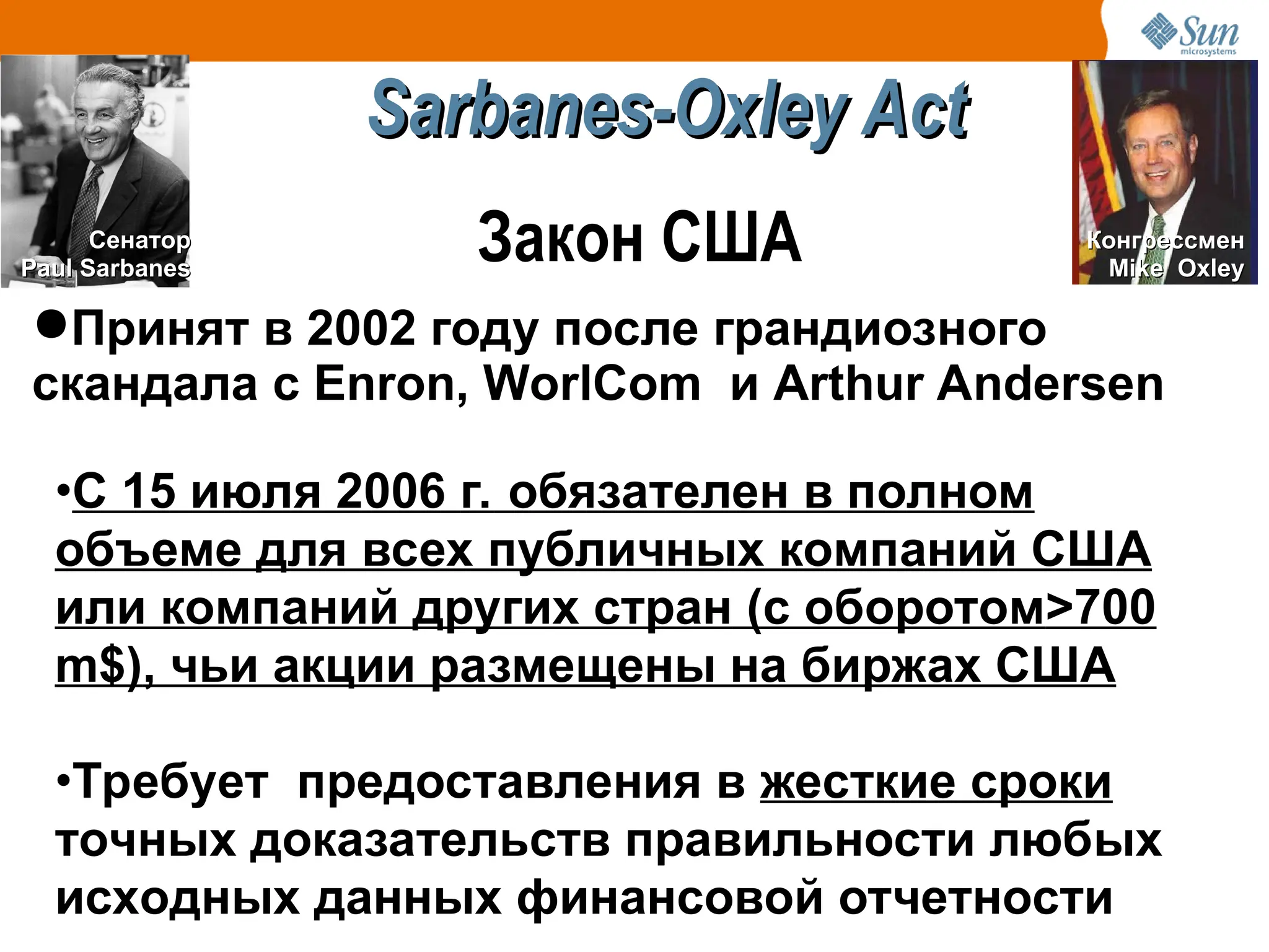 ●Принят в 2002 году после грандиозного
скандала с Enron, WorlCom и Arthur Andersen
Сенатор
Сенатор
Paul Sarbanes
Paul Sarbanes
Конгрессмен
Конгрессмен
Mike Oxley
Mike Oxley
•С 15 июля 2006 г. обязателен в полном
объеме для всех публичных компаний США
или компаний других стран (с оборотом>700
m$), чьи акции размещены на биржах США
•Требует предоставления в жесткие сроки
точных доказательств правильности любых
исходных данных финансовой отчетности
Sarbanes-Oxley Act
Sarbanes-Oxley Act
Закон США
 