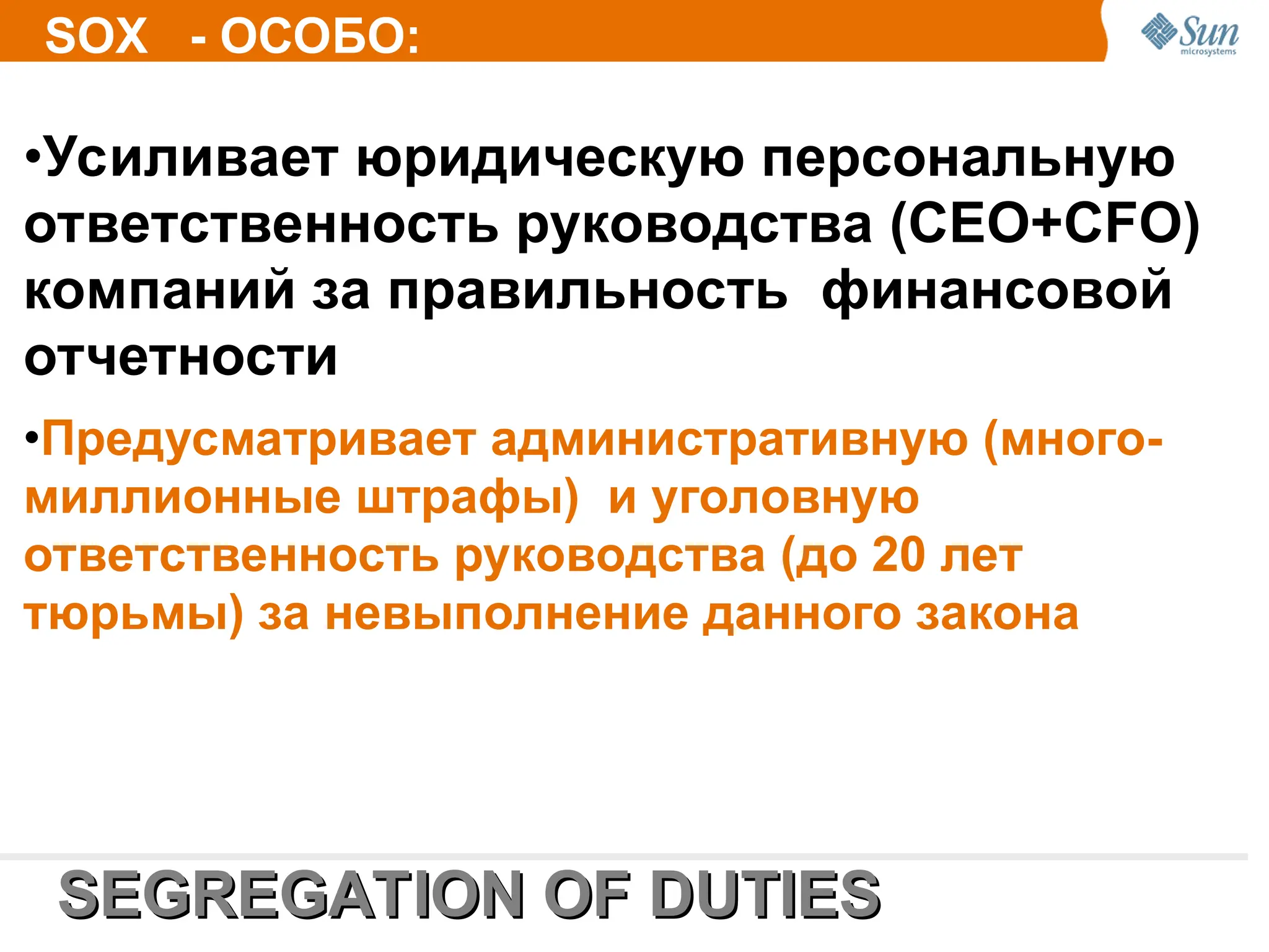 •Усиливает юридическую персональную
ответственность руководства (СЕО+CFO)
компаний за правильность финансовой
отчетности
•Предусматривает административную (много-
миллионные штрафы) и уголовную
ответственность руководства (до 20 лет
тюрьмы) за невыполнение данного закона
SEGREGATION OF D
SEGREGATION OF DU
UTIES
TIES
SOX - ОСОБО:
 