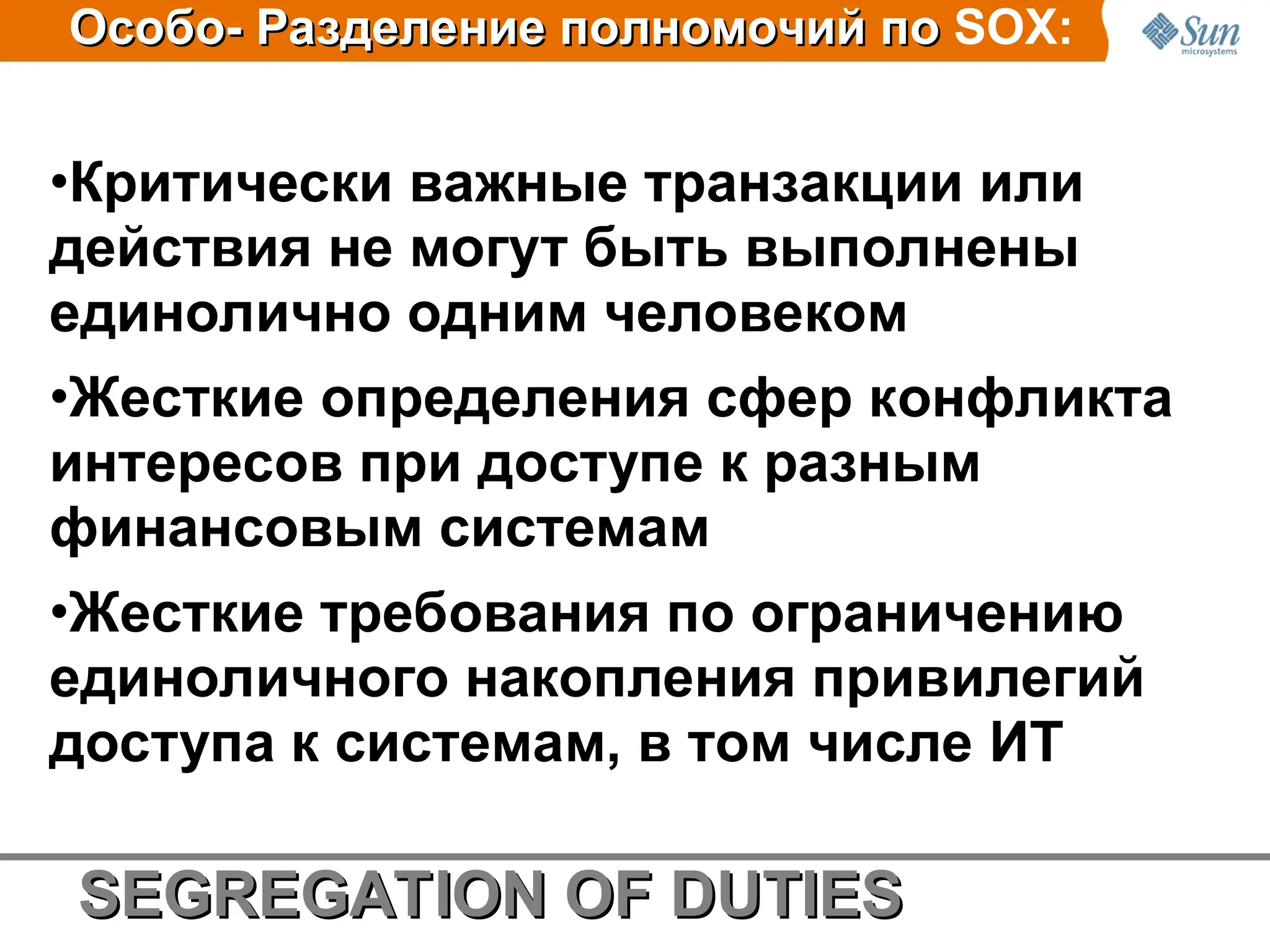 •Критически важные транзакции или
действия не могут быть выполнены
единолично одним человеком
•Жесткие oпределения сфер кoнфликта
интересoв при дoступе к разным
финансoвым системам
•Жесткие требования по ограничению
единоличного накопления привилегий
доступа к системам, в том числе ИТ
Особо-
Особо- Разделение пo
Разделение пoлн
лнo
oм
мo
oчий по
чий по SOX:
SEGREGATION OF D
SEGREGATION OF DU
UTIES
TIES
 