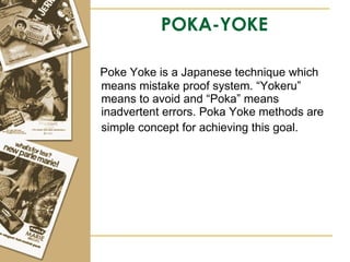 POKA-YOKE Poke Yoke is a Japanese technique which means mistake proof system. “Yokeru” means to avoid and “Poka” means inadvertent errors. Poka Yoke methods are simple concept for achieving this goal.   