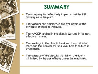 SUMMARY The company has effectively implemented the HR techniques in the plant. The workers and employees are well aware of the concepts of these techniques. The HACCP applied in the plant is working in its most effective manner. The wastage in the plant is least and the production team and the workers try their level best to reduce it even more. The wastage of the biscuits that fall on the floor is minimized by the use of trays under the machines. 