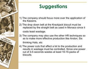 Suggestions 1) The company should focus more over the application of the Kaizens. 2) The drop down belt at the Krackjack biscuit must be replaced by the straight belt as used in Monaco since it costs least wastage.   3) The company may also use the other HR techniques so as to make more effective production like Andon, Six thinking Hats, etc   4) The power cuts that affect a lot to the production and results in wastage must be controlled. Since one power cut of 3-5 seconds wastes at least 10-15 packs of biscuits. 
