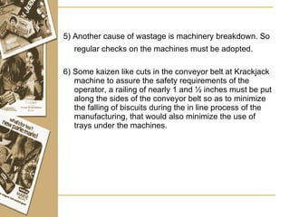 5) Another cause of wastage is machinery breakdown. So regular checks on the machines must be adopted.   6) Some kaizen like cuts in the conveyor belt at Krackjack machine to assure the safety requirements of the operator, a railing of nearly 1 and ½ inches must be put along the sides of the conveyor belt so as to minimize the falling of biscuits during the in line process of the manufacturing, that would also minimize the use of trays under the machines. 