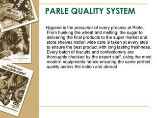 PARLE QUALITY SYSTEM Hygiene is the precursor of every process at Parle. From husking the wheat and melting, the sugar to delivering the final products to the super market and store shelves nation wide care is taken at every step to ensure the best product with long lasting freshness. Every batch of biscuits and confectionery are thoroughly checked by the expert staff, using the most modern equipments hence ensuring the same perfect quality across the nation and abroad  