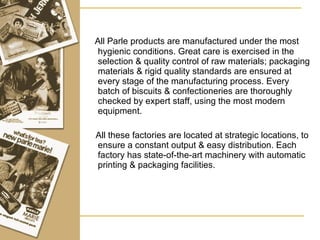 All Parle products are manufactured under the most hygienic conditions. Great care is exercised in the selection & quality control of raw materials; packaging materials & rigid quality standards are ensured at every stage of the manufacturing process. Every batch of biscuits & confectioneries are thoroughly checked by expert staff, using the most modern equipment. All these factories are located at strategic locations, to ensure a constant output & easy distribution. Each factory has state-of-the-art machinery with automatic printing & packaging facilities. 