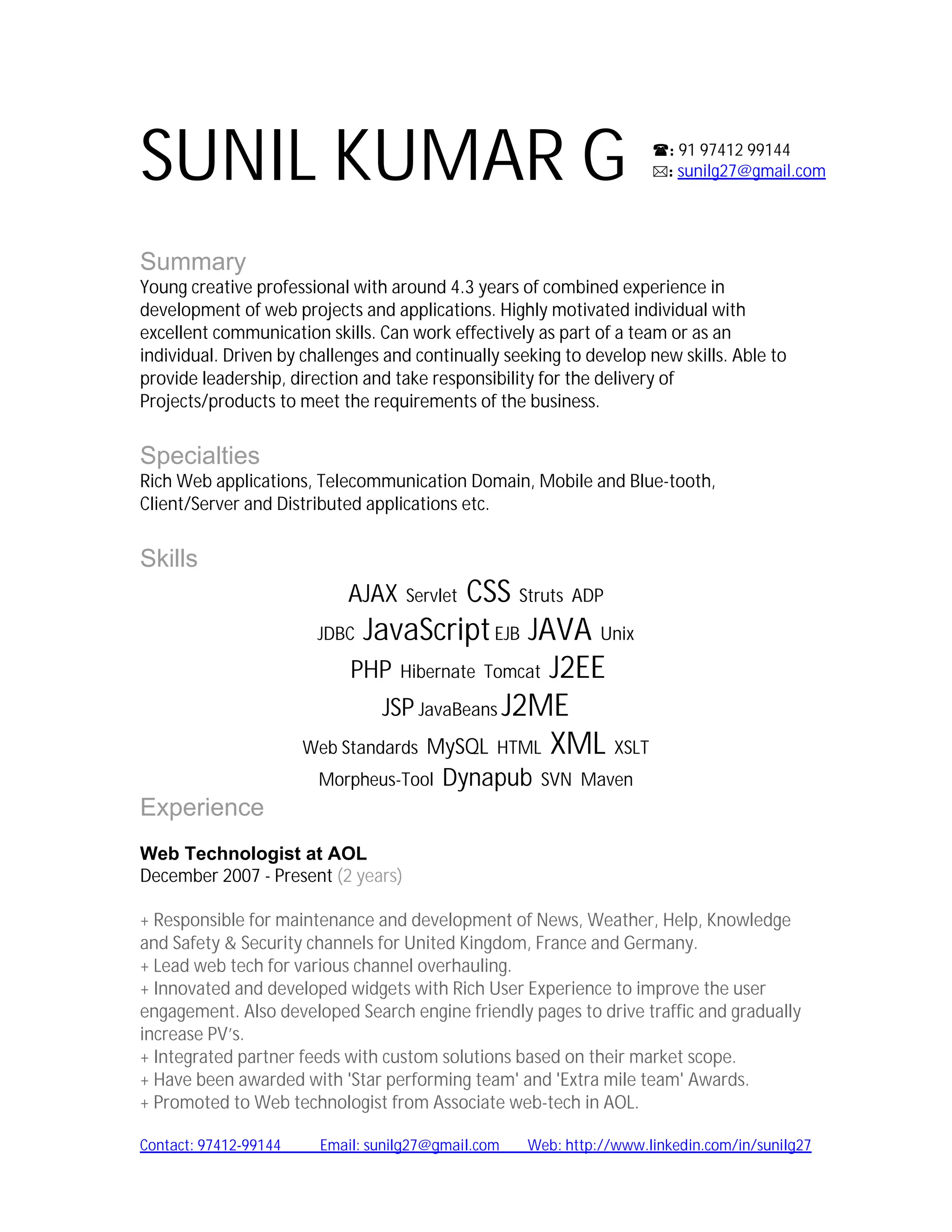 SUNIL KUMAR G                                                        : 91 97412 99144
                                                                     : sunilg27@gmail.com




Summary
Young creative professional with around 4.3 years of combined experience in
development of web projects and applications. Highly motivated individual with
excellent communication skills. Can work effectively as part of a team or as an
individual. Driven by challenges and continually seeking to develop new skills. Able to
provide leadership, direction and take responsibility for the delivery of
Projects/products to meet the requirements of the business.


Specialties
Rich Web applications, Telecommunication Domain, Mobile and Blue-tooth,
Client/Server and Distributed applications etc.


Skills
                            AJAX         CSS Struts ADP
                                    Servlet

                        JDBC JavaScript EJB JAVA Unix

                            PHP Hibernate Tomcat J2EE
                                JSP JavaBeans J2ME
                       Web Standards MySQL HTML XML XSLT
                        Morpheus-Tool    Dynapub     SVN Maven
Experience
Web Technologist at AOL
December 2007 - Present (2 years)

+ Responsible for maintenance and development of News, Weather, Help, Knowledge
and Safety & Security channels for United Kingdom, France and Germany.
+ Lead web tech for various channel overhauling.
+ Innovated and developed widgets with Rich User Experience to improve the user
engagement. Also developed Search engine friendly pages to drive traffic and gradually
increase PV’s.
+ Integrated partner feeds with custom solutions based on their market scope.
+ Have been awarded with 'Star performing team' and 'Extra mile team' Awards.
+ Promoted to Web technologist from Associate web-tech in AOL.

Contact: 97412-99144    Email: sunilg27@gmail.com   Web: http://www.linkedin.com/in/sunilg27
 