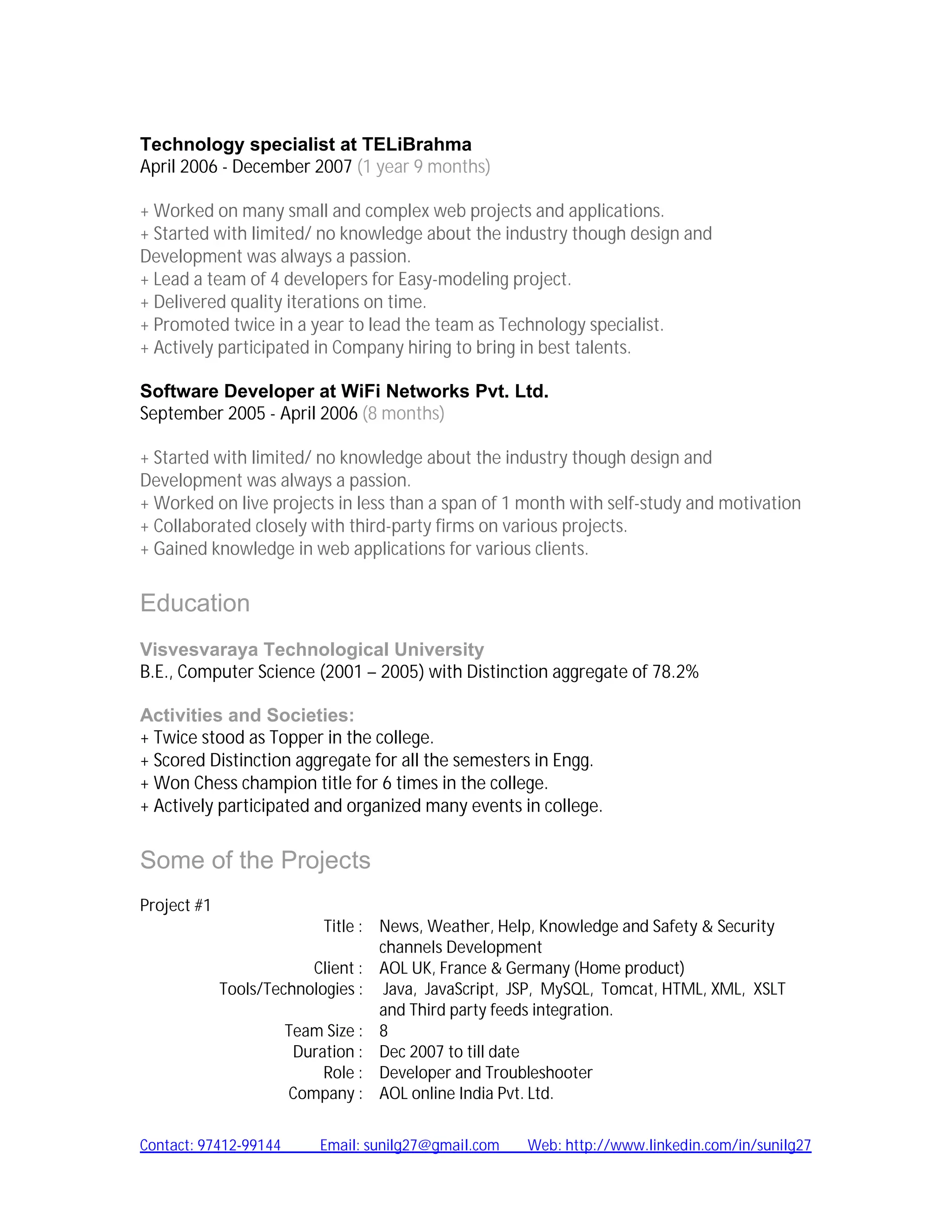 Technology specialist at TELiBrahma
April 2006 - December 2007 (1 year 9 months)

+ Worked on many small and complex web projects and applications.
+ Started with limited/ no knowledge about the industry though design and
Development was always a passion.
+ Lead a team of 4 developers for Easy-modeling project.
+ Delivered quality iterations on time.
+ Promoted twice in a year to lead the team as Technology specialist.
+ Actively participated in Company hiring to bring in best talents.

Software Developer at WiFi Networks Pvt. Ltd.
September 2005 - April 2006 (8 months)

+ Started with limited/ no knowledge about the industry though design and
Development was always a passion.
+ Worked on live projects in less than a span of 1 month with self-study and motivation
+ Collaborated closely with third-party firms on various projects.
+ Gained knowledge in web applications for various clients.


Education
Visvesvaraya Technological University
B.E., Computer Science (2001 – 2005) with Distinction aggregate of 78.2%

Activities and Societies:
+ Twice stood as Topper in the college.
+ Scored Distinction aggregate for all the semesters in Engg.
+ Won Chess champion title for 6 times in the college.
+ Actively participated and organized many events in college.


Some of the Projects
Project #1
                           Title : News, Weather, Help, Knowledge and Safety & Security
                                   channels Development
                         Client : AOL UK, France & Germany (Home product)
             Tools/Technologies : Java, JavaScript, JSP, MySQL, Tomcat, HTML, XML, XSLT
                                   and Third party feeds integration.
                      Team Size : 8
                       Duration : Dec 2007 to till date
                           Role : Developer and Troubleshooter
                      Company : AOL online India Pvt. Ltd.

Contact: 97412-99144      Email: sunilg27@gmail.com   Web: http://www.linkedin.com/in/sunilg27
 