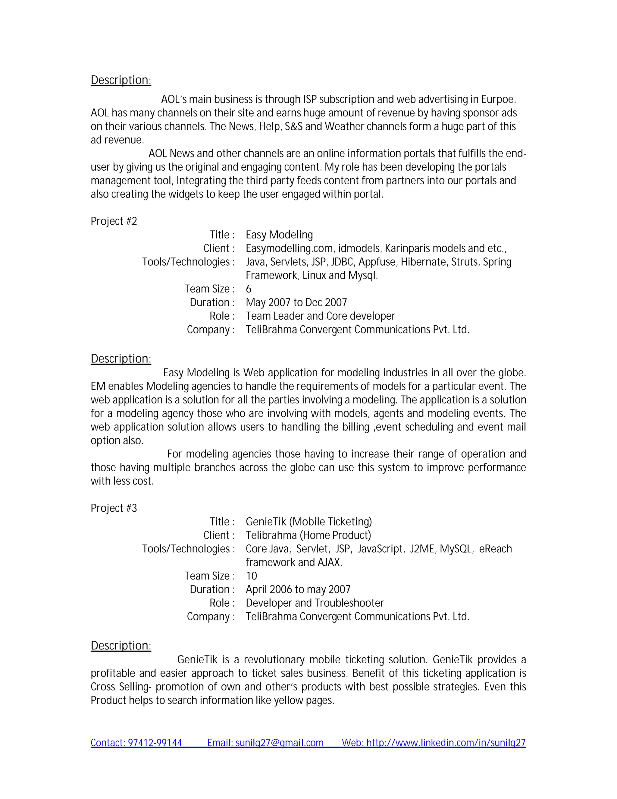 Description:
                AOL’s main business is through ISP subscription and web advertising in Eurpoe.
AOL has many channels on their site and earns huge amount of revenue by having sponsor ads
on their various channels. The News, Help, S&S and Weather channels form a huge part of this
ad revenue.
             AOL News and other channels are an online information portals that fulfills the end-
user by giving us the original and engaging content. My role has been developing the portals
management tool, Integrating the third party feeds content from partners into our portals and
also creating the widgets to keep the user engaged within portal.

Project #2
                           Title : Easy Modeling
                         Client : Easymodelling.com, idmodels, Karinparis models and etc.,
             Tools/Technologies : Java, Servlets, JSP, JDBC, Appfuse, Hibernate, Struts, Spring
                                   Framework, Linux and Mysql.
                      Team Size : 6
                       Duration : May 2007 to Dec 2007
                           Role : Team Leader and Core developer
                      Company : TeliBrahma Convergent Communications Pvt. Ltd.

Description:
                Easy Modeling is Web application for modeling industries in all over the globe.
EM enables Modeling agencies to handle the requirements of models for a particular event. The
web application is a solution for all the parties involving a modeling. The application is a solution
for a modeling agency those who are involving with models, agents and modeling events. The
web application solution allows users to handling the billing ,event scheduling and event mail
option also.
                 For modeling agencies those having to increase their range of operation and
those having multiple branches across the globe can use this system to improve performance
with less cost.

Project #3
                           Title : GenieTik (Mobile Ticketing)
                         Client : Telibrahma (Home Product)
             Tools/Technologies : Core Java, Servlet, JSP, JavaScript, J2ME, MySQL, eReach
                                   framework and AJAX.
                      Team Size : 10
                       Duration : April 2006 to may 2007
                           Role : Developer and Troubleshooter
                      Company : TeliBrahma Convergent Communications Pvt. Ltd.

Description:
                   GenieTik is a revolutionary mobile ticketing solution. GenieTik provides a
profitable and easier approach to ticket sales business. Benefit of this ticketing application is
Cross Selling- promotion of own and other’s products with best possible strategies. Even this
Product helps to search information like yellow pages.


Contact: 97412-99144       Email: sunilg27@gmail.com      Web: http://www.linkedin.com/in/sunilg27
 