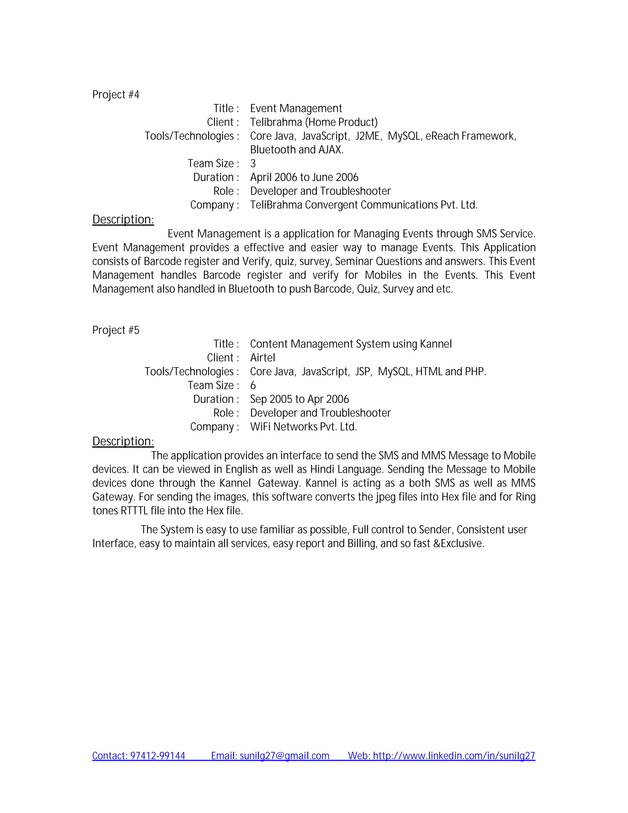 Project #4
                           Title : Event Management
                         Client : Telibrahma (Home Product)
            Tools/Technologies : Core Java, JavaScript, J2ME, MySQL, eReach Framework,
                                   Bluetooth and AJAX.
                     Team Size : 3
                      Duration : April 2006 to June 2006
                           Role : Developer and Troubleshooter
                     Company : TeliBrahma Convergent Communications Pvt. Ltd.
Description:
                 Event Management is a application for Managing Events through SMS Service.
Event Management provides a effective and easier way to manage Events. This Application
consists of Barcode register and Verify, quiz, survey, Seminar Questions and answers. This Event
Management handles Barcode register and verify for Mobiles in the Events. This Event
Management also handled in Bluetooth to push Barcode, Quiz, Survey and etc.


Project #5
                            Title : Content Management System using Kannel
                          Client : Airtel
            Tools/Technologies : Core Java, JavaScript, JSP, MySQL, HTML and PHP.
                      Team Size : 6
                       Duration : Sep 2005 to Apr 2006
                            Role : Developer and Troubleshooter
                       Company : WiFi Networks Pvt. Ltd.
Description:
              The application provides an interface to send the SMS and MMS Message to Mobile
devices. It can be viewed in English as well as Hindi Language. Sending the Message to Mobile
devices done through the Kannel Gateway. Kannel is acting as a both SMS as well as MMS
Gateway. For sending the images, this software converts the jpeg files into Hex file and for Ring
tones RTTTL file into the Hex file.
           The System is easy to use familiar as possible, Full control to Sender, Consistent user
Interface, easy to maintain all services, easy report and Billing, and so fast &Exclusive.




Contact: 97412-99144      Email: sunilg27@gmail.com      Web: http://www.linkedin.com/in/sunilg27
 