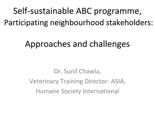 Self-sustainable ABC programme,
Participating neighbourhood stakeholders:

     Approaches and challenges

              Dr. Sunil Chawla,
      Veterinary Training Director- ASIA,
        Humane Society International
 