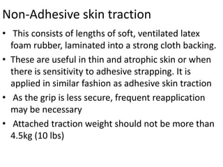 Non-Adhesive skin traction
• This consists of lengths of soft, ventilated latex
foam rubber, laminated into a strong cloth backing.
• These are useful in thin and atrophic skin or when
there is sensitivity to adhesive strapping. It is
applied in similar fashion as adhesive skin traction
• As the grip is less secure, frequent reapplication
may be necessary
• Attached traction weight should not be more than
4.5kg (10 lbs)

 